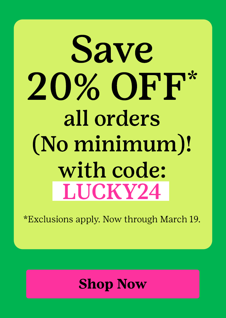 Save 20% OFF* all orders (No minimum)!with code: LUCKY24 *Exclusions apply. Now through March 19.