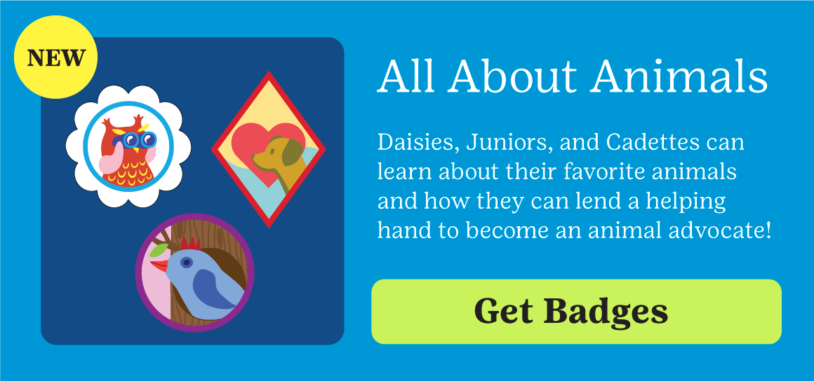 NEW! All about Animals. Daisies, Juniors, and Cadettes can learn about their favorite animals and how they can lend a helping hand to become an animal advocate. Get Badges