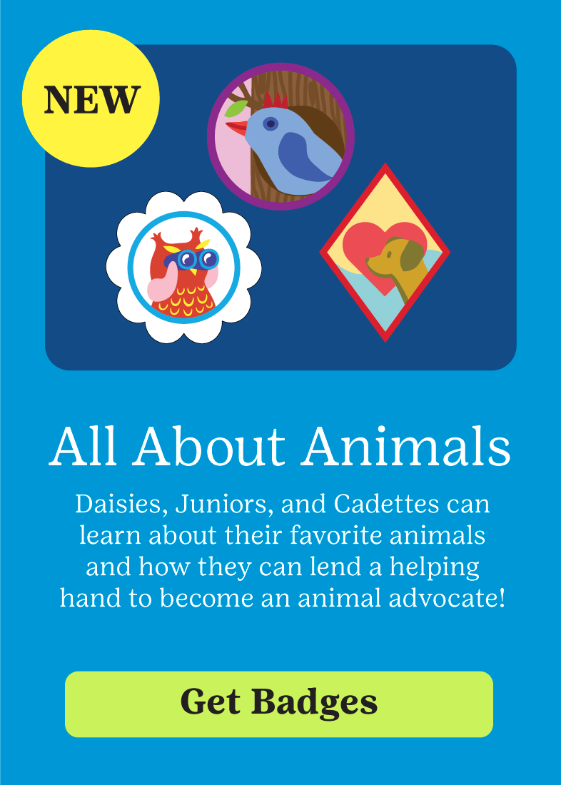 NEW! All about Animals. Daisies, Juniors, and Cadettes can learn about their favorite animals and how they can lend a helping hand to become an animal advocate. Get Badges