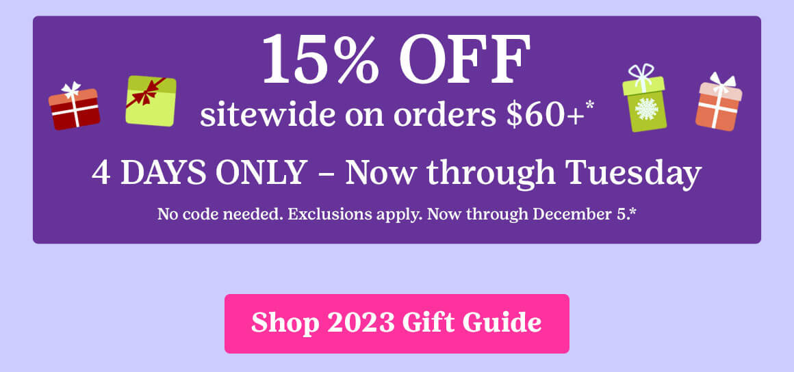 15% OFF sitewide on orders $60 or more* 4 DAYS ONLY – Now through Tuesday No code needed. Exclusions apply. Now through December 5.*